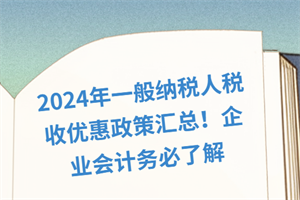 2024年一般納稅人稅收優(yōu)惠政策匯總！企業(yè)會計務(wù)必了解